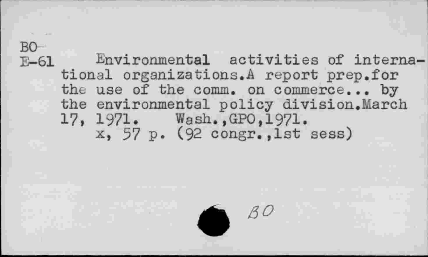 ﻿BO
E-61 Environmental activities of international organizations.A report prep.for the use of the comm, on commerce... by the environmental policy division.March 17, 1971. Wash.,GPO,1971.
x, 57 p. (92 congr.,1st sess)
&O